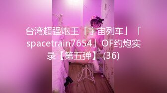 台湾超强炮王「宇宙列车」「spacetrain7654」OF约炮实录【第五弹】 (36)