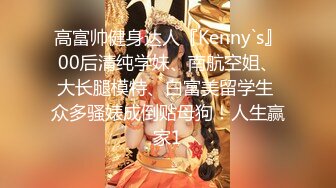 高富帅健身达人『Kenny`s』00后清纯学妹、南航空姐、大长腿模特、白富美留学生 众多骚婊成倒贴母狗！人生赢家1