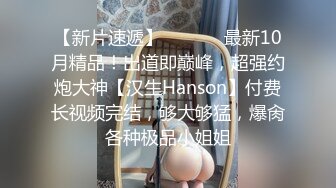 【新片速遞】  ⚫️⚫️最新10月精品！出道即巅峰，超强约炮大神【汉生Hanson】付费长视频完结，够大够猛，爆肏各种极品小姐姐