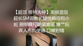 【超顶 推特大神】黑椒盖饭 超长SM调教长腿性瘾母狗小蛇 捆绑鞭打跳蛋塞逼 爆艹玩弄人形肉便器 口爆射精