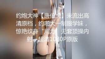 约炮大神【唐伯虎】未流出高清原档，约啪大一制服学妹，惊艳纹身“用力”无套顶操内射，超清1080P原版