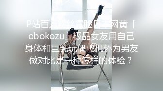 P站百万粉丝露脸日本网黄「obokozu」极品女友用自己身体和巨乳玩偶飞机杯为男友做对比是一种怎样的体验？