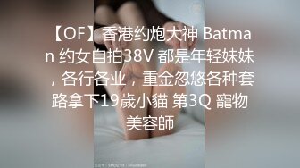 【OF】香港约炮大神 Batman 约女自拍38V 都是年轻妹妹，各行各业，重金忽悠各种套路拿下19歲小貓 第3Q 寵物美容師