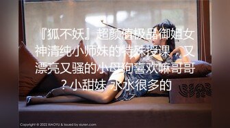 『狐不妖』超颜值极品御姐女神清纯小师妹的特殊授课，又漂亮又骚的小母狗喜欢嘛哥哥？小甜妹 水水很多的