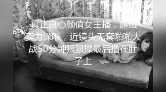  真正良心颜值女主播，露脸卖力深喉，近镜头无套啪啪大战50分钟狠狠操最后撸在肚子上