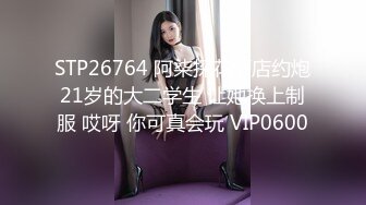 STP26764 阿柒探花酒店约炮21岁的大二学生 让她换上制服 哎呀 你可真会玩 VIP0600