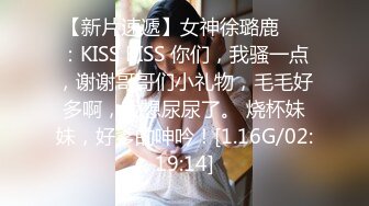 【新片速遞】女神徐璐鹿❤️：KISS KISS 你们，我骚一点，谢谢哥哥们小礼物，毛毛好多啊，我想尿尿了。 烧杯妹妹，好爹的呻吟！[1.16G/02:19:14]