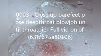 0003 - Close up barefeet pose deepthroat blowjob until throatpie- Full vid on of (63f7675a80106)