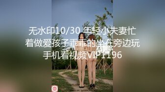 无水印10/30 年轻小夫妻忙着做爱孩子乖乖的坐在旁边玩手机看视频VIP1196