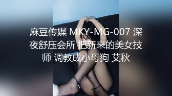 麻豆传媒 MKY-MG-007 深夜舒压会所 把新来的美女技师 调教成小母狗 艾秋