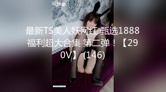 最新TS美人妖网红 甄选1888福利超大合集 第二弹！【290V】 (146)