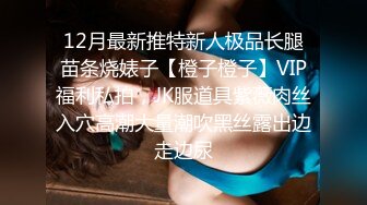 12月最新推特新人极品长腿苗条烧婊子【橙子橙子】VIP福利私拍，JK服道具紫薇肉丝入穴高潮大量潮吹黑丝露出边走边尿