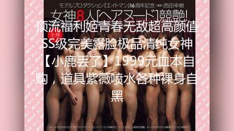 顶流福利姬青春无敌超高颜值SS级完美露脸极品清纯女神【小鹿丢了】1999元血本自购，道具紫薇喷水各种裸身自黑